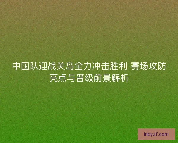 中国队迎战关岛全力冲击胜利 赛场攻防亮点与晋级前景解析