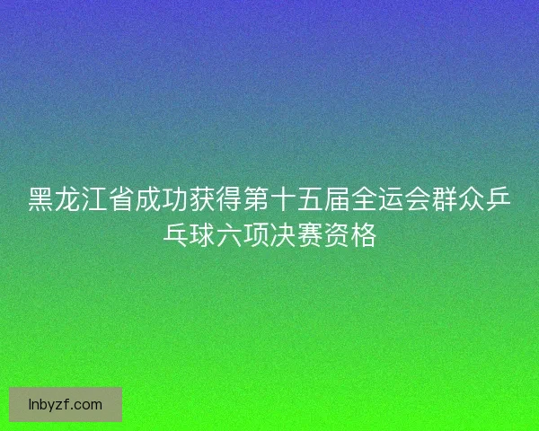 黑龙江省成功获得第十五届全运会群众乒乓球六项决赛资格