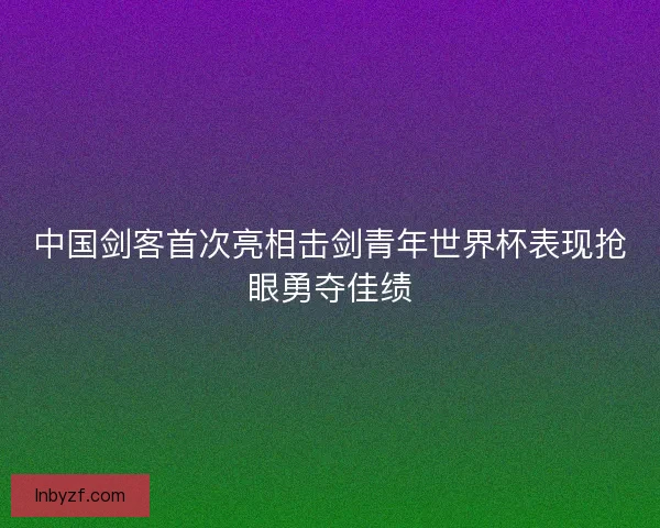 中国剑客首次亮相击剑青年世界杯表现抢眼勇夺佳绩