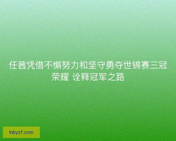 任茜凭借不懈努力和坚守勇夺世锦赛三冠荣耀 诠释冠军之路