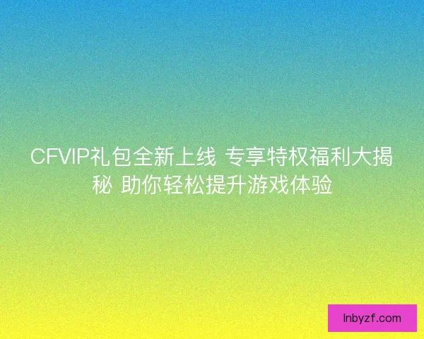 CFVIP礼包全新上线 专享特权福利大揭秘 助你轻松提升游戏体验