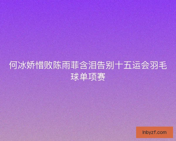 何冰娇惜败陈雨菲含泪告别十五运会羽毛球单项赛